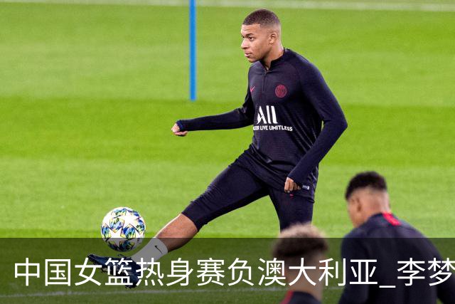 中国女篮热身赛负澳大利亚 李梦已与球队会合
