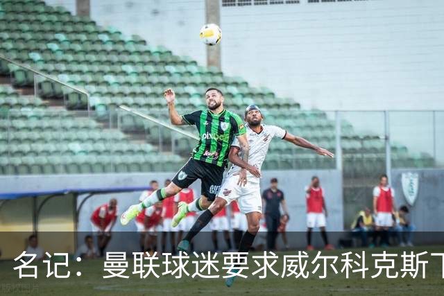 名记：曼联球迷要求威尔科克斯下课，球队引援不力引发不满
