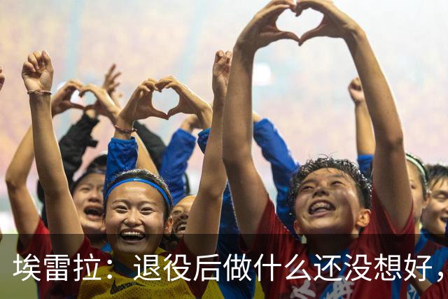 埃雷拉：退役后做什么还没想好，执教和媒体工作我都喜欢