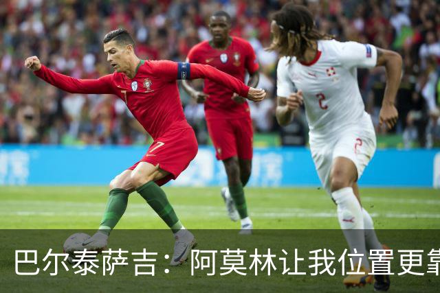 巴尔泰萨吉：阿莫林让我位置更靠前；球队伤病反复需继续拼