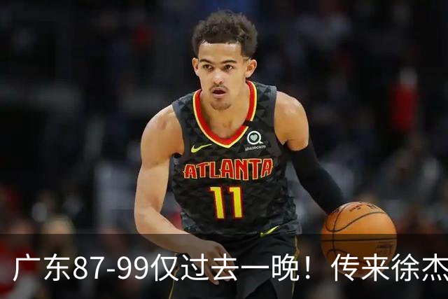 广东87-99仅过去一晚！传来徐杰、亚帅的重要消息，杨鸣说得很实在