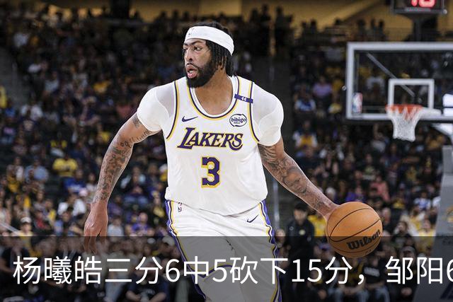 杨曦皓三分6中5砍下15分，邹阳6中5得到10分反超江苏