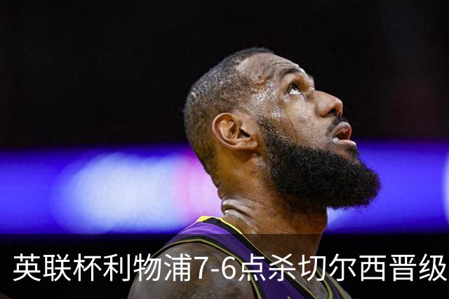 英联杯利物浦7-6点杀切尔西晋级，韦斯利-福法纳送点+失点
