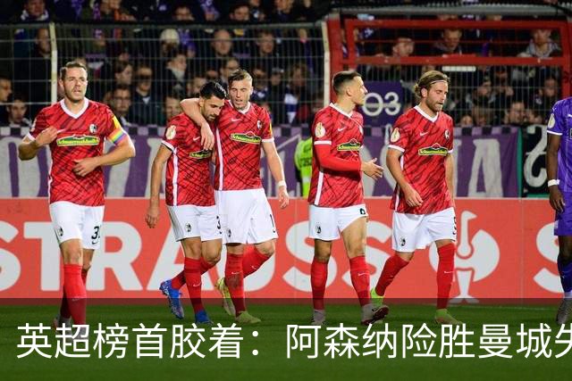 英超榜首胶着：阿森纳险胜曼城失手争冠悬念再起