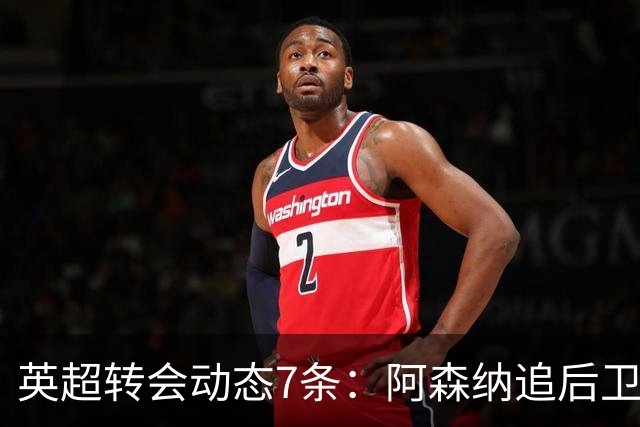 英超转会动态7条：阿森纳追后卫，曼联队长或离队，利物浦留月最佳