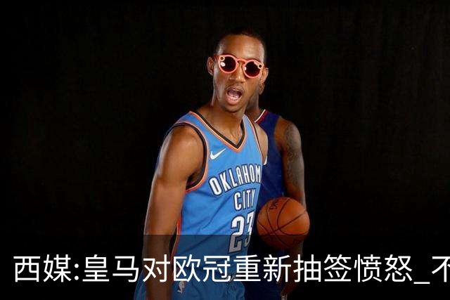 西媒:皇马对欧冠重新抽签愤怒 不接受欧足联解释