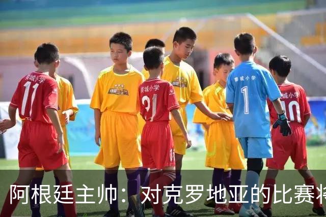 阿根廷主帅：对克罗地亚的比赛将非常艰苦