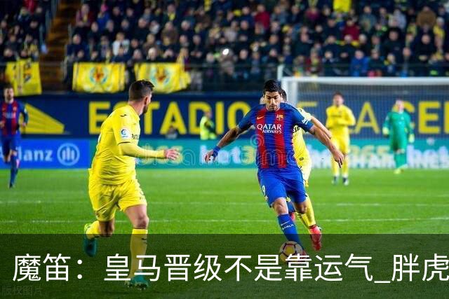 魔笛：皇马晋级不是靠运气 胖虎复出很关键